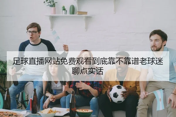 足球直播网站免费观看到底靠不靠谱老球迷聊点实话（kaiyun）