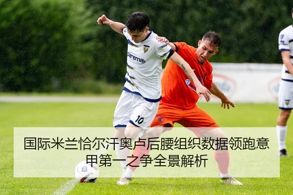 国际米兰恰尔汗奥卢后腰组织数据领跑意甲第一之争全景解析