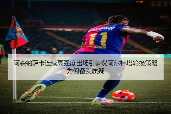 阿森纳萨卡连续高强度出场引争议阿尔特塔轮换策略为何备受质疑