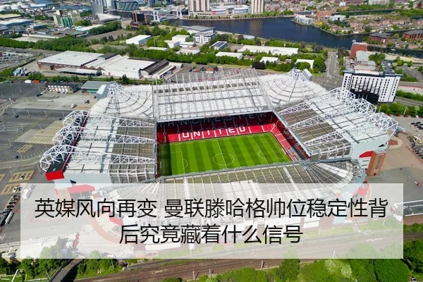 英媒风向再变 曼联滕哈格帅位稳定性背后究竟藏着什么信号