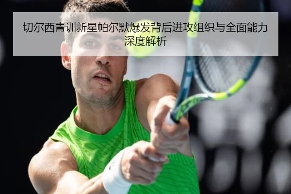 切尔西青训新星帕尔默爆发背后进攻组织与全面能力深度解析 - kaiyun